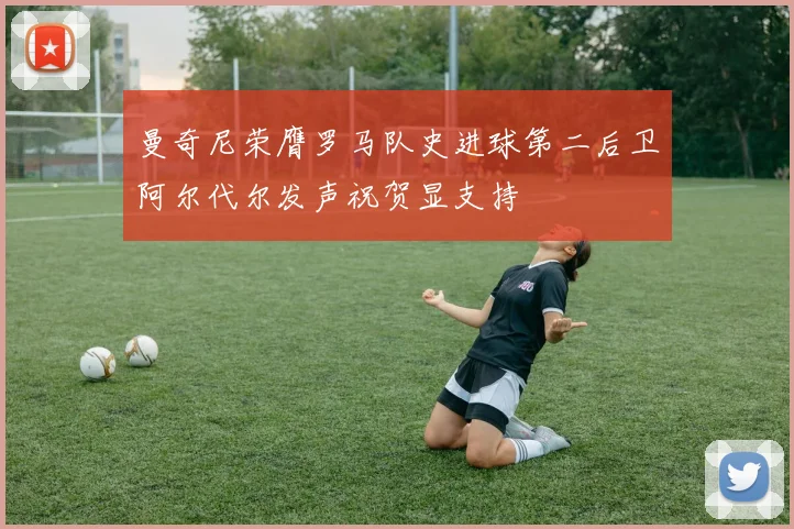 曼奇尼荣膺罗马队史进球第二后卫阿尔代尔发声祝贺显支持