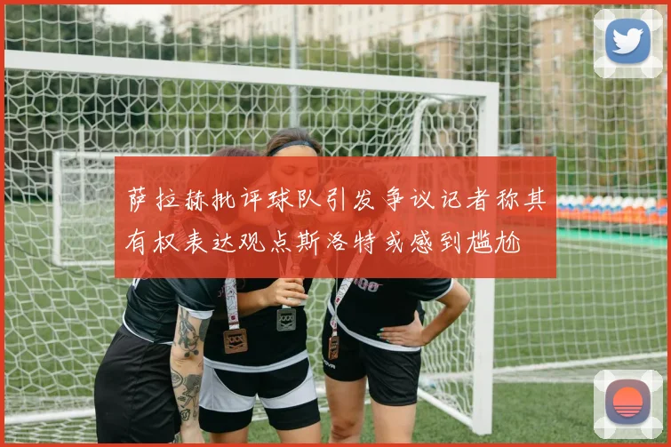 萨拉赫批评球队引发争议记者称其有权表达观点斯洛特或感到尴尬