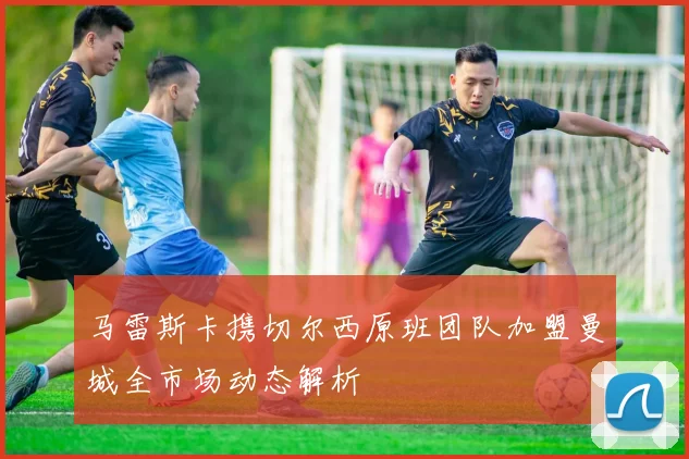 马雷斯卡携切尔西原班团队加盟曼城全市场动态解析