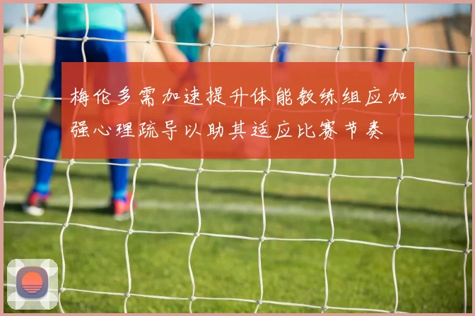 梅伦多需加速提升体能教练组应加强心理疏导以助其适应比赛节奏