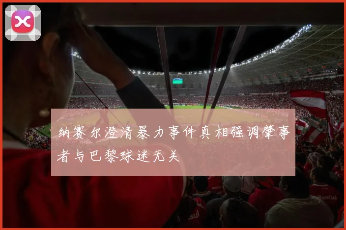 纳赛尔澄清暴力事件真相强调肇事者与巴黎球迷无关