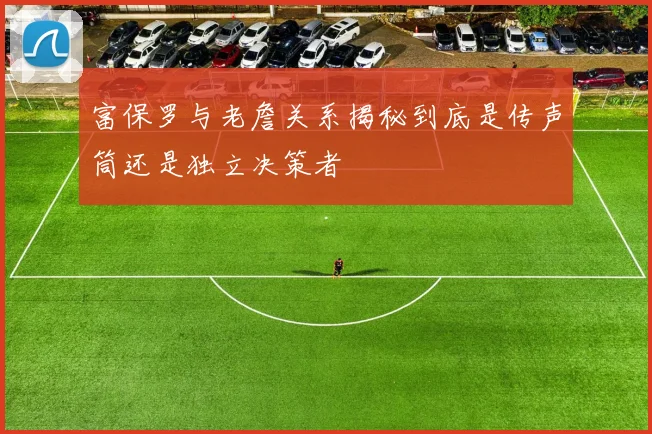 富保罗与老詹关系揭秘到底是传声筒还是独立决策者