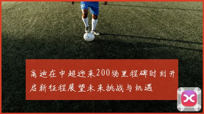 高迪在中超迎来200场里程碑时刻开启新征程展望未来挑战与机遇