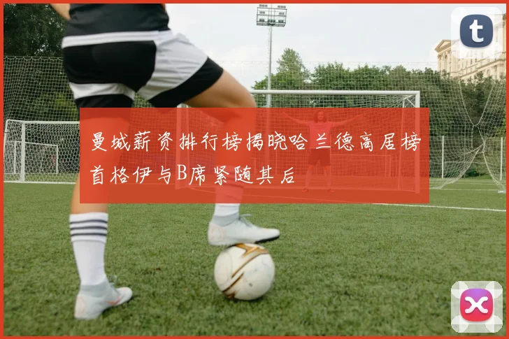 曼城薪资排行榜揭晓哈兰德高居榜首格伊与B席紧随其后