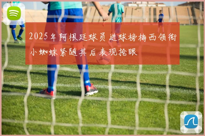 2025年阿根廷球员进球榜梅西领衔小蜘蛛紧随其后表现抢眼