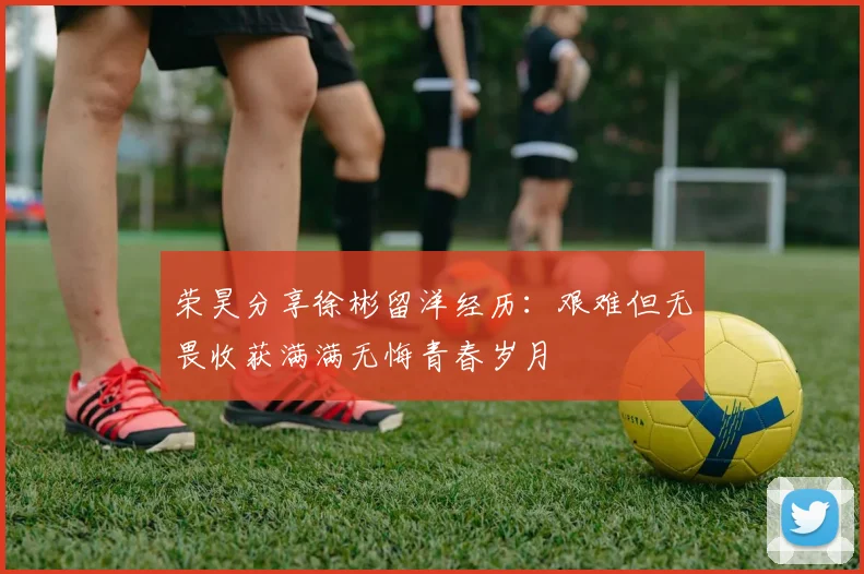 荣昊分享徐彬留洋经历：艰难但无畏收获满满无悔青春岁月