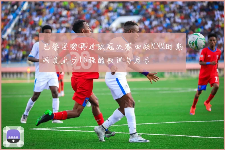 巴黎逆袭再进欧冠决赛回顾MNM时期两度止步16强的教训与启示