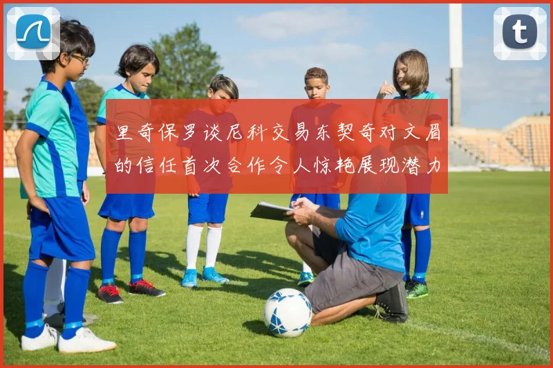 里奇保罗谈尼科交易东契奇对文眉的信任首次合作令人惊艳展现潜力