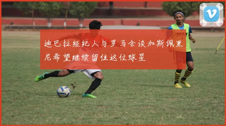 迪巴拉经纪人与罗马会谈加斯佩里尼希望继续留住这位球星