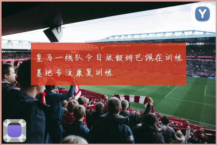 皇马一线队今日放假姆巴佩在训练基地专注康复训练