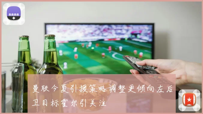 曼联今夏引援策略调整更倾向左后卫目标霍尔引关注