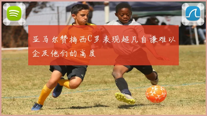 亚马尔赞梅西C罗表现超凡自谦难以企及他们的高度