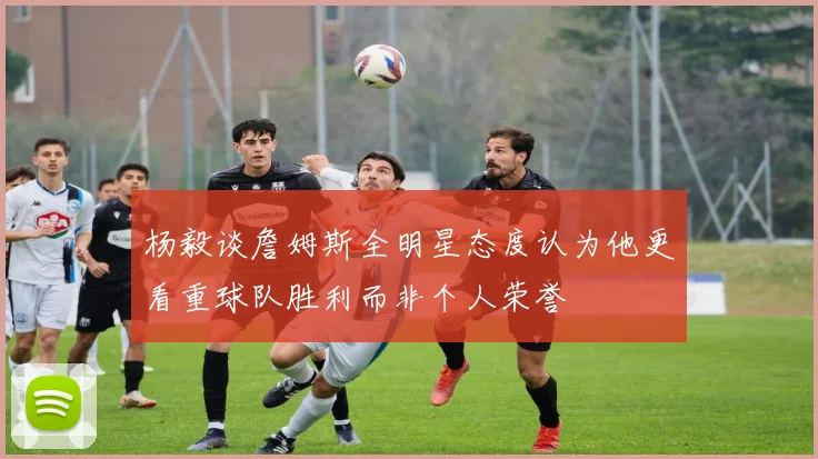 杨毅谈詹姆斯全明星态度认为他更看重球队胜利而非个人荣誉