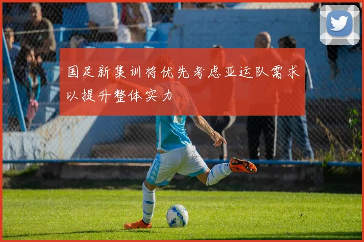 国足新集训将优先考虑亚运队需求以提升整体实力