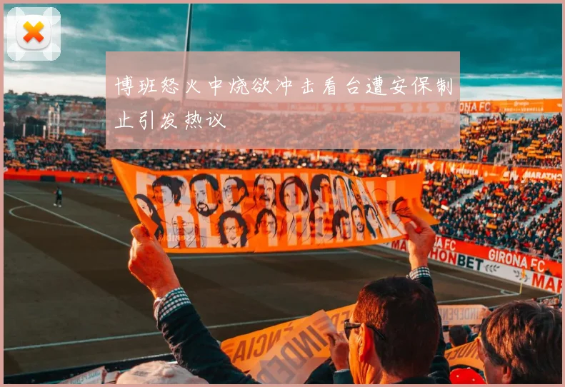 博班怒火中烧欲冲击看台遭安保制止引发热议